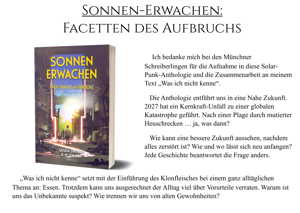 Sonnen-Erwachen: Facetten des Aufbruchs Ich bedanke mich bei den Münchner Schreiberlingen für die Aufnahme in diese Solar-Punk-Anthologie und die Zusammenarbeit an meinem Text „Was ich nicht kenne“. Die Anthologie entführt uns in eine Nahe Zukunft. 2027 hat ein Kernkraft-Unfall zu einer globalen Katastrophe geführt. Nach einer Plage durch mutierter Heuschrecken … ja, was dann? Wie kann eine bessere Zukunft aussehen, nachdem alles zerstört ist? Wie und wo lässt sich neu anfangen? Jede Geschichte beantwortet die Frage anders. „Was ich nicht kenne“ setzt mit der Einführung des Klonfleisches bei einem ganz alltäglichen Thema an: Essen. Trotzdem kann uns ausgerechnet der Alltag viel über Vorurteile verraten. Warum ist uns das Unbekannte suspekt? Wie trennen wir uns von alten Gewohnheiten?