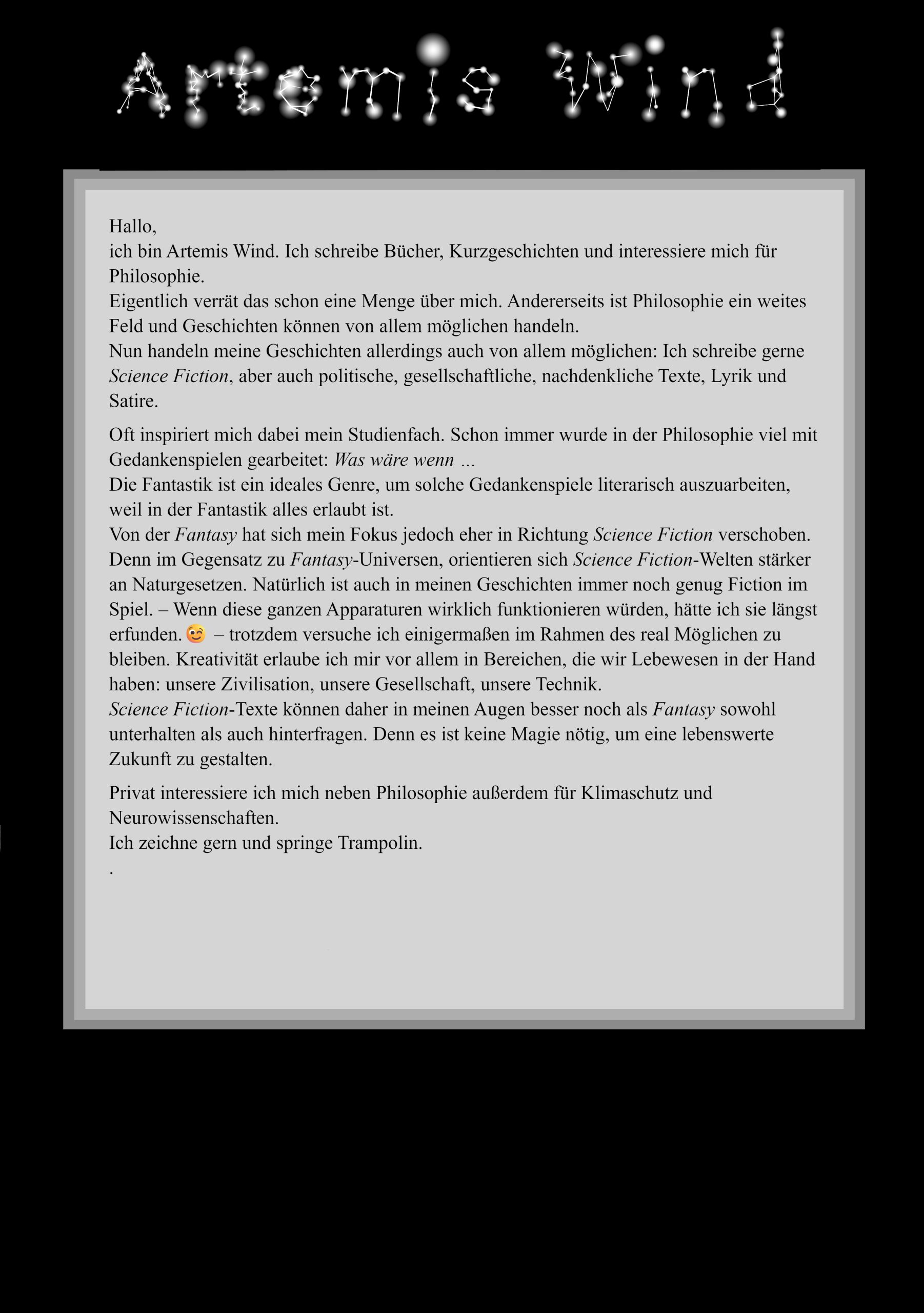 Hallo, ich bin Artemis Wind. Ich schreibe Bücher, Kurzgeschichten und interessiere mich für Philosophie. Eigentlich verrät das schon eine Menge über mich. Andererseits ist Philosophie ein weites Feld und Geschichten können von allem möglichen handeln. Nun handeln meine Geschichten allerdings auch von allem möglichen: Ich schreibe gerne Science Fiction, aber auch politische, gesellschaftliche, nachdenkliche Texte, Lyrik und Satire. Oft inspiriert mich dabei mein Studienfach. Schon immer wurde in der Philosophie viel mit Gedankenspielen gearbeitet: Was wäre wenn … Die Fantastik ist ein ideales Genre, um solche Gedankenspiele literarisch auszuarbeiten, weil in der Fantastik alles erlaubt ist. Von der Fantasy hat sich mein Fokus jedoch eher in Richtung Science Fiction verschoben. Im Gegensatz zu Fantasy-Universen, orientieren sich Science Fiction-Welten an Naturgesetzen. Natürlich ist auch in meinen Geschichten immer noch genug Fiction im Spiel. – Wenn diese ganzen Apparaturen wirklich funktionieren würden, hätte ich sie längst erfunden.😉 – trotzdem versuche ich einigermaßen im Rahmen des real Möglichen zu bleiben. Kreativität erlaube ich mir vor allem in Bereichen, die wir Lebewesen in der Hand haben: unsere Zivilisation, unsere Gesellschaft, unsere Technik. Science Fiction-Texte können in meinen Augen besser noch als Fantasy sowohl unterhalten als auch hinterfragen. Denn es ist keine Magie nötig, um eine lebenswerte Zukunft zu gestalten. Privat interessiere ich mich neben Philosophie außerdem für Klimaschutz und Neurowissenschaften. Ich zeichne gern und spiele Theater.